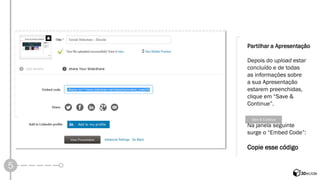 5 
Partilhar a Apresentação 
Depois do uploadestar concluído e de todas 
as informações sobre 
a sua Apresentação estarem preenchidas, clique em “Save & Continue”. 
Na janela seguinte 
surge o “Embed Code”: 
Copie esse código  