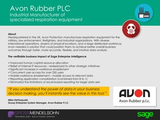Avon Rubber PLC
Industrial Manufacturer of
specialized respiration equipment
About
Headquartered in the UK, Avon Protection manufactures respiration equipment for the
military, law enforcement, firefighters, and industrial organizations. With diverse
international operations, dozens of physical locations, and a large distributed workforce,
Avon needed a solution that could position them to achieve better overall business
outcomes through faster, more accurate, flexible, and intuitive data analysis.
The verifiable business impact of Sage Enterprise Intelligence
Improved human capital resource allocation
Relief of internal IT resources – redeployed to other strategic initiatives
Significant increase in workforce enablement
Concurrent user access for over 250 users
Mobile workforce enablement – mobile access to relevant data
Reporting application consolidation (combined from 8 to 1)
Eliminated the limitations of excel-based reporting for larger data sets
“If you understand the power of data in your business
decision making, you’ll instantly see the value in this tool ”.
Mike DePasquale
Group Enterprise System Manager, Avon Rubber P.I.C.
 