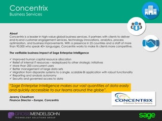 Concentrix
Business Services
About
Concentrix is a leader in high-value global business services. It partners with clients to deliver
end-to-end customer engagement services, technology innovations, analytics, process
optimization, and business improvements. With a presence in 25 countries and a staff of more
than 90,000 who speak 40+ languages, Concentrix works to make its clients more competitive.
The verifiable business impact of Sage Enterprise Intelligence
 Improved human capital resource allocation
 Relief of internal IT resources – redeployed to other strategic initiatives
 More than 200 concurrent users
 Better management of large data sets
 Migration from disparate systems to a single, scalable BI application with robust functionality
 Reporting and analysis autonomy
 Security and governed access to data
“Sage Enterprise Intelligence makes our vast quantities of data easily
and quickly accessible to our teams around the globe”.
Jeremy Cheetham
Finance Director – Europe, Concentrix
 