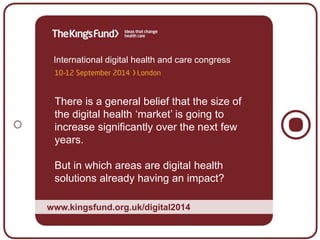 International digital health and care congress
There is a general belief that the size of
the digital health ‘market’ is going to
increase significantly over the next few
years.
But in which areas are digital health
solutions already having an impact?
www.kingsfund.org.uk/digital2014
 