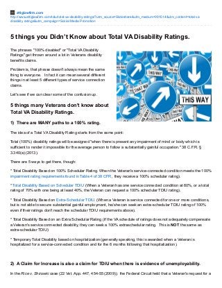 attiglawfirm.com 
http://www.attiglawfirm.com/tdiu/total-va-disability-ratings/?utm_source=Slideshare&utm_medium=091514&utm_content=total va 
disability ratings&utm_campaign=Social Media Promotion 
5 things you Didn’t Know about Total VA Disability Ratings. 
The phrases "100% disabled" or "Total VA Disability 
Ratings" get thrown around a lot in Veterans disability 
benefits claims. 
Problem is, that phrase doesn't always mean the same 
thing to everyone. In fact it can mean several different 
things in at least 5 different types of service connection 
claims. 
Let's see if we can clear some of the confusion up. 
5 things many Veterans don't know about 
Total VA Disability Ratings. 
1) There are MANY paths to a 100% rating. 
The idea of a Total VA Disability Rating starts from the same point: 
Total (100%) disability ratings will be assigned "when there is present any impairment of mind or body which is 
sufficient to render it impossible for the average person to follow a substantially gainful occupation." 38 C.F.R. § 
3.340(a) (2013). 
There are 5 ways to get there, though: 
* Total Disability Based on 100% Schedular Rating. When the Veteran's service-connected condition meets the 100% 
impairment rating requirements found in Table 4 of 38 CFR , they receive a 100% schedular rating). 
* Total Disability Based on Schedular TDIU (When a Veteran has one service connected condition at 60%, or a total 
rating of 70% with one being at least 40%, the Veteran can request a 100% schedular TDIU rating). 
* Total Disability Based on Extra-Schedular TDIU. (When a Veteran is service connected for one or more conditions, 
but is not able to secure substantial gainful employment, he/she can seek an extra-schedular TDIU rating of 100% 
even if their ratings don't reach the schedular TDIU requirements above). 
* Total Disability Based on an Extra Schedular Rating (if the VA schedule of ratings does not adequately compensate 
a Veteran's service connected disability, they can seek a 100% extraschedular rating. This is NOT the same as 
extra-schedular TDIU) 
* Temporary Total Disability based on hospitalization (generally speaking, this is awarded when a Veteran is 
hospitalized for a service-connected condition and for the 6 months following that hospitalization). 
2) A Claim for Increase is also a claim for TDIU when there is evidence of unemployability. 
In the Rice v. Shinseki case (22 Vet. App. 447, 454-55 (2009)), the Federal Circuit held that a Veteran's request for a 
 