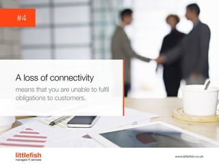 The Littlefish logo
Logo variations
Littlefish condensed (primary) logo
This logo must be used whenever possible as the primary logo.
littlefishmanaged IT services
www.littlefish.co.uk
A loss of connectivity
means that you are unable to fulfil
obligations to customers.
#4
 