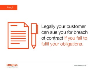 The Littlefish logo
Logo variations
Littlefish condensed (primary) logo
This logo must be used whenever possible as the primary logo.
littlefishmanaged IT services
www.littlefish.co.uk
Proof
Legally your customer
can sue you for breach
of contract if you fail to
fulfil your obligations.
 