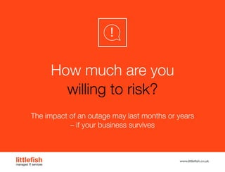The Littlefish logo
Logo variations
Littlefish condensed (primary) logo
This logo must be used whenever possible as the primary logo.
littlefishmanaged IT services
www.littlefish.co.uk
How much are you
willing to risk?
The impact of an outage may last months or years
– if your business survives
 