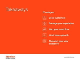 The Littlefish logo
Logo variations
Littlefish condensed (primary) logo
This logo must be used whenever possible as the primary logo.
littlefishmanaged IT services
www.littlefish.co.uk
Takeaways
Lose customers
Damage your reputation
Hurt your cash flow
Limit future growth
Threaten your very
existence
IT outages:
 