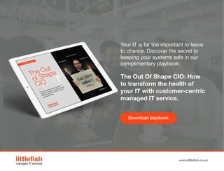 The Littlefish logo
Logo variations
Littlefish condensed (primary) logo
This logo must be used whenever possible as the primary logo.
littlefishmanaged IT services
www.littlefish.co.uk
Your IT is far too important to leave
to chance. Discover the secret to
keeping your systems safe in our
complimentary playbook:
The Out Of Shape CIO: How
to transform the health of
your IT with customer-centric
managed IT service.
Download playbook
 