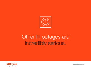 The Littlefish logo
Logo variations
Littlefish condensed (primary) logo
This logo must be used whenever possible as the primary logo.
littlefishmanaged IT services
www.littlefish.co.uk
Other IT outages are
incredibly serious.
 