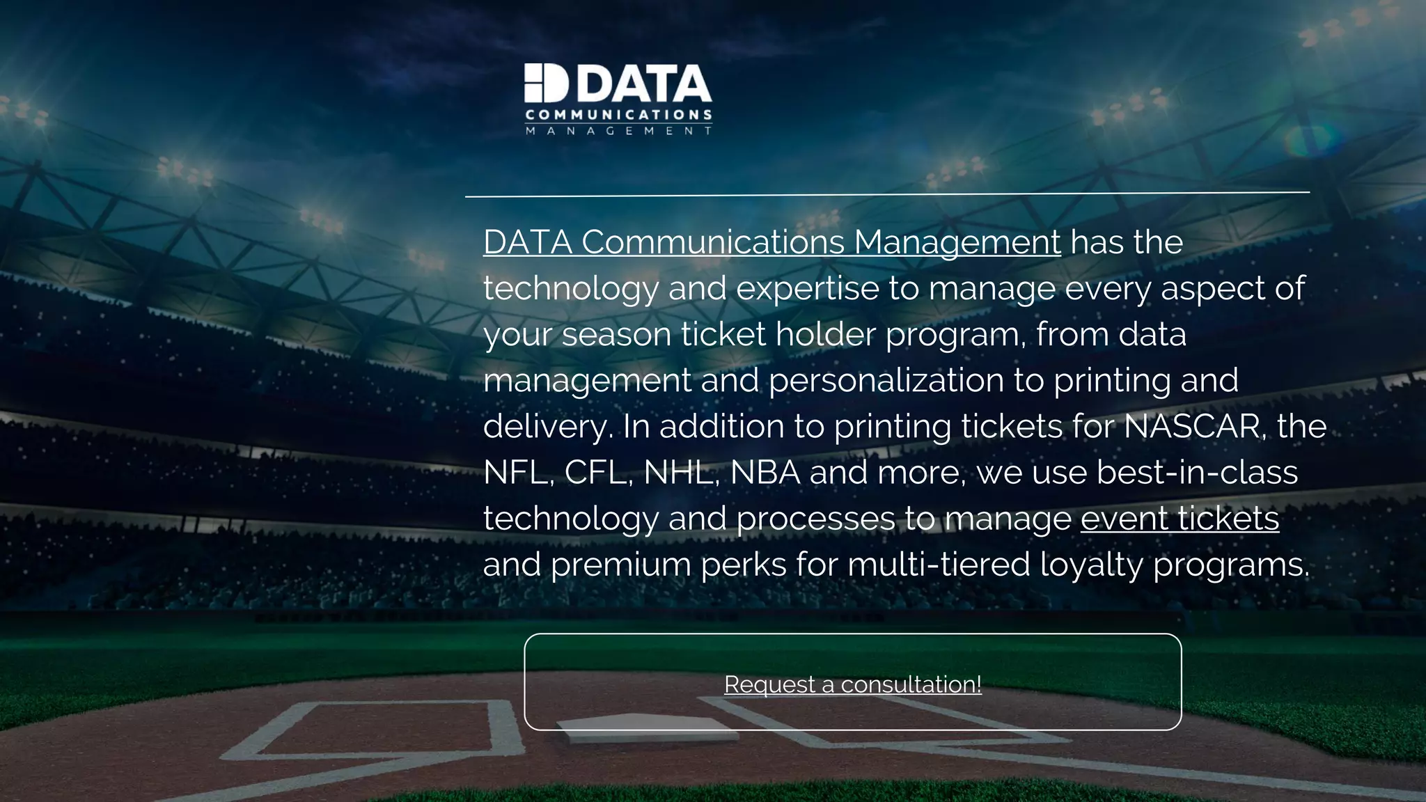 DATA Communications Management has the
technology and expertise to manage every aspect of
your season ticket holder program, from data
management and personalization to printing and
delivery. In addition to printing tickets for NASCAR, the
NFL, CFL, NHL, NBA and more, we use best-in-class
technology and processes to manage event tickets
and premium perks for multi-tiered loyalty programs.
Looking for inspiration? See samples of our premium tickets!
 