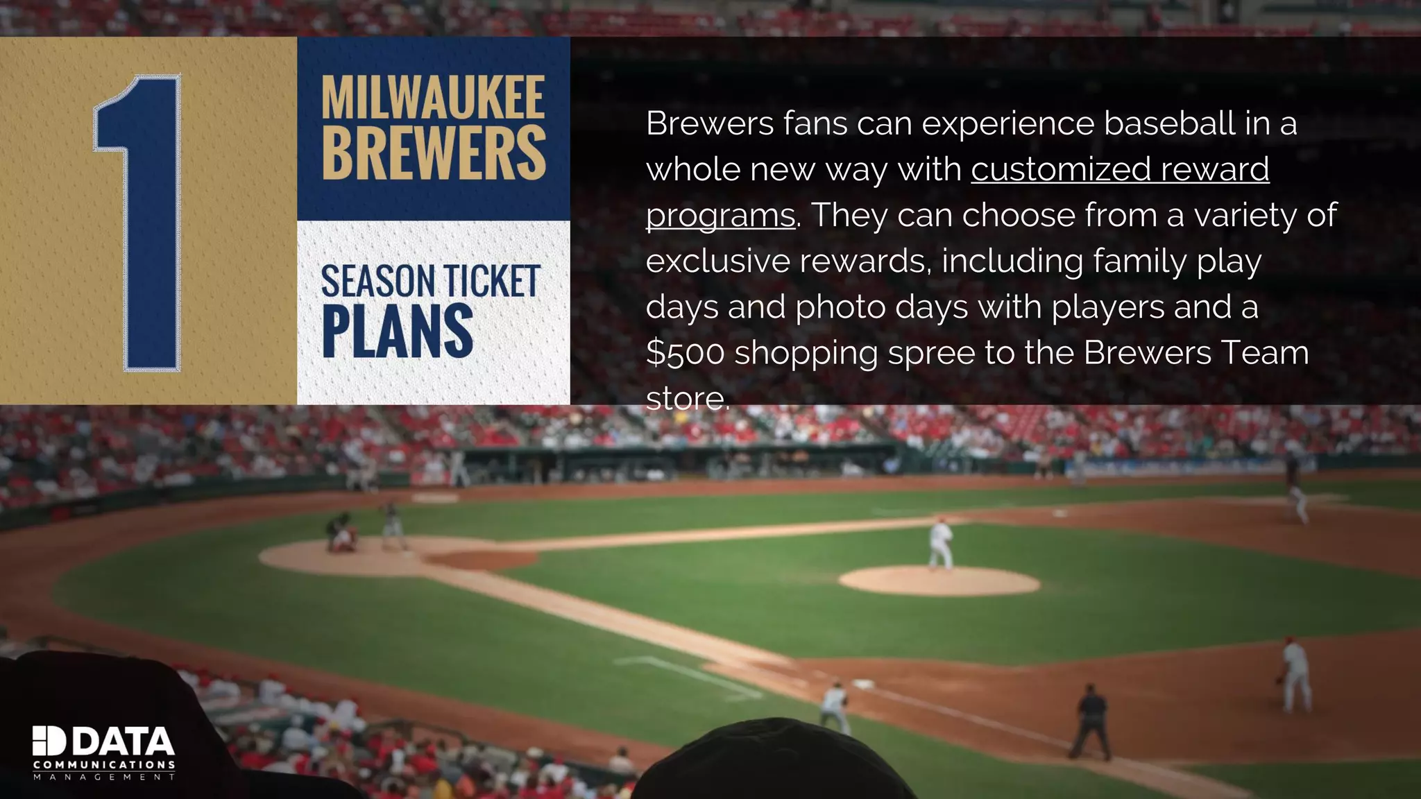 Brewers fans can experience baseball in a
whole new way with customized reward
programs. They can choose from a variety of
exclusive rewards, including family play
days and photo days with players and a
$500 shopping spree to the Brewers Team
store.
 