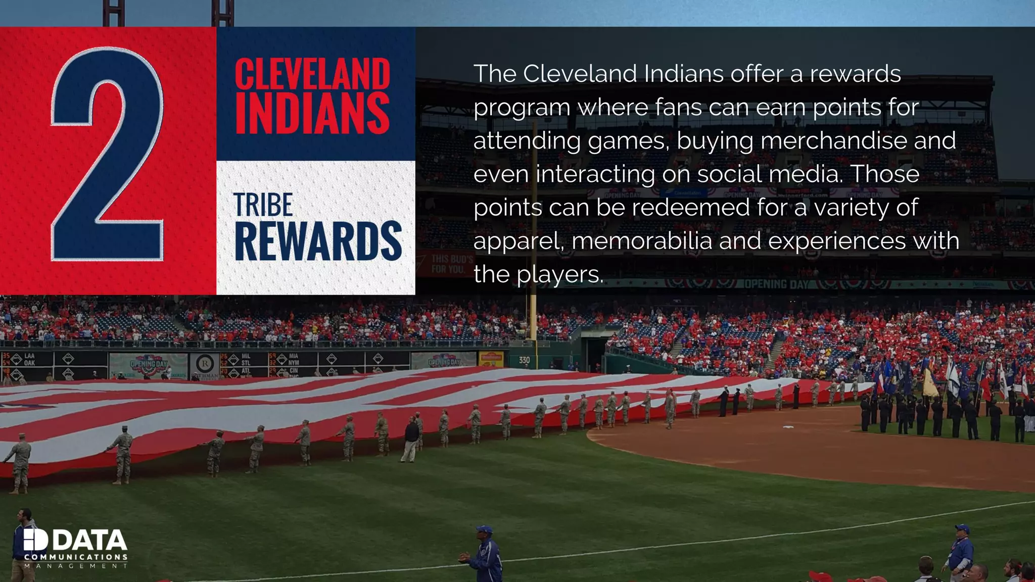 The Cleveland Indians offer a rewards
program where fans can earn points for
attending games, buying merchandise and
even interacting on social media. Those
points can be redeemed for a variety of
apparel, memorabilia and experiences with
the players.
 