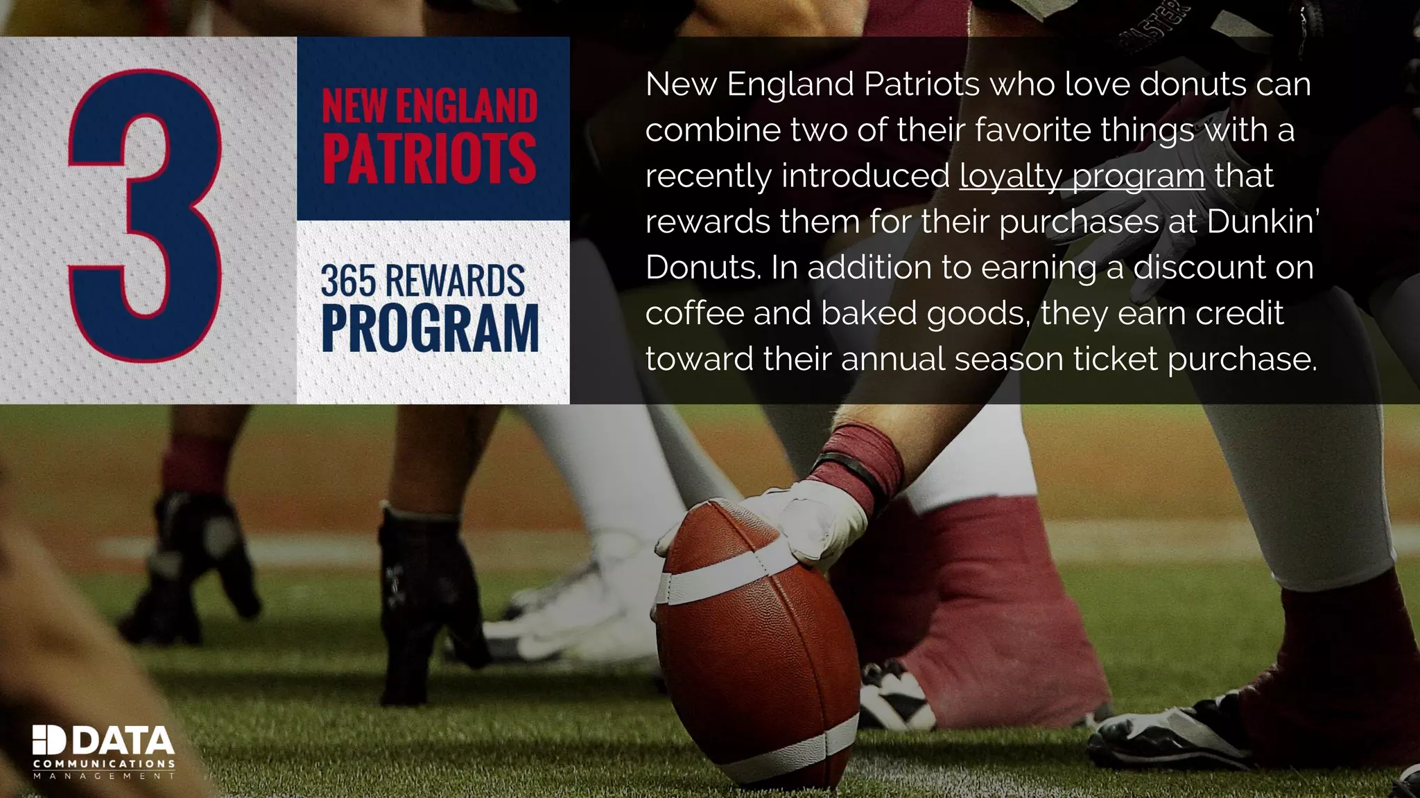 New England Patriots who love donuts can
combine two of their favorite things with a
recently introduced loyalty program that
rewards them for their purchases at Dunkin’
Donuts. In addition to earning a discount on
coffee and baked goods, they earn credit
toward their annual season ticket purchase.
 