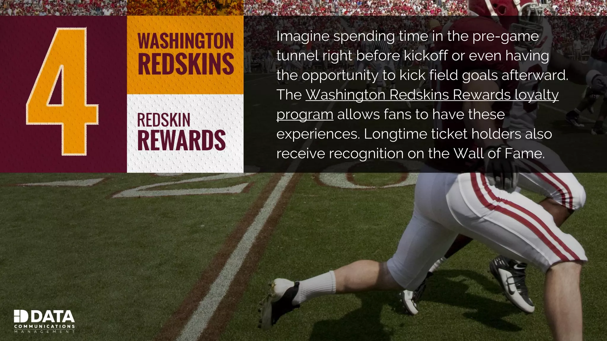 Imagine spending time in the pre-game
tunnel right before kickoff or even having
the opportunity to kick field goals afterward.
The Washington Redskins Rewards loyalty
program allows fans to have these
experiences. Longtime ticket holders also
receive recognition on the Wall of Fame.
 