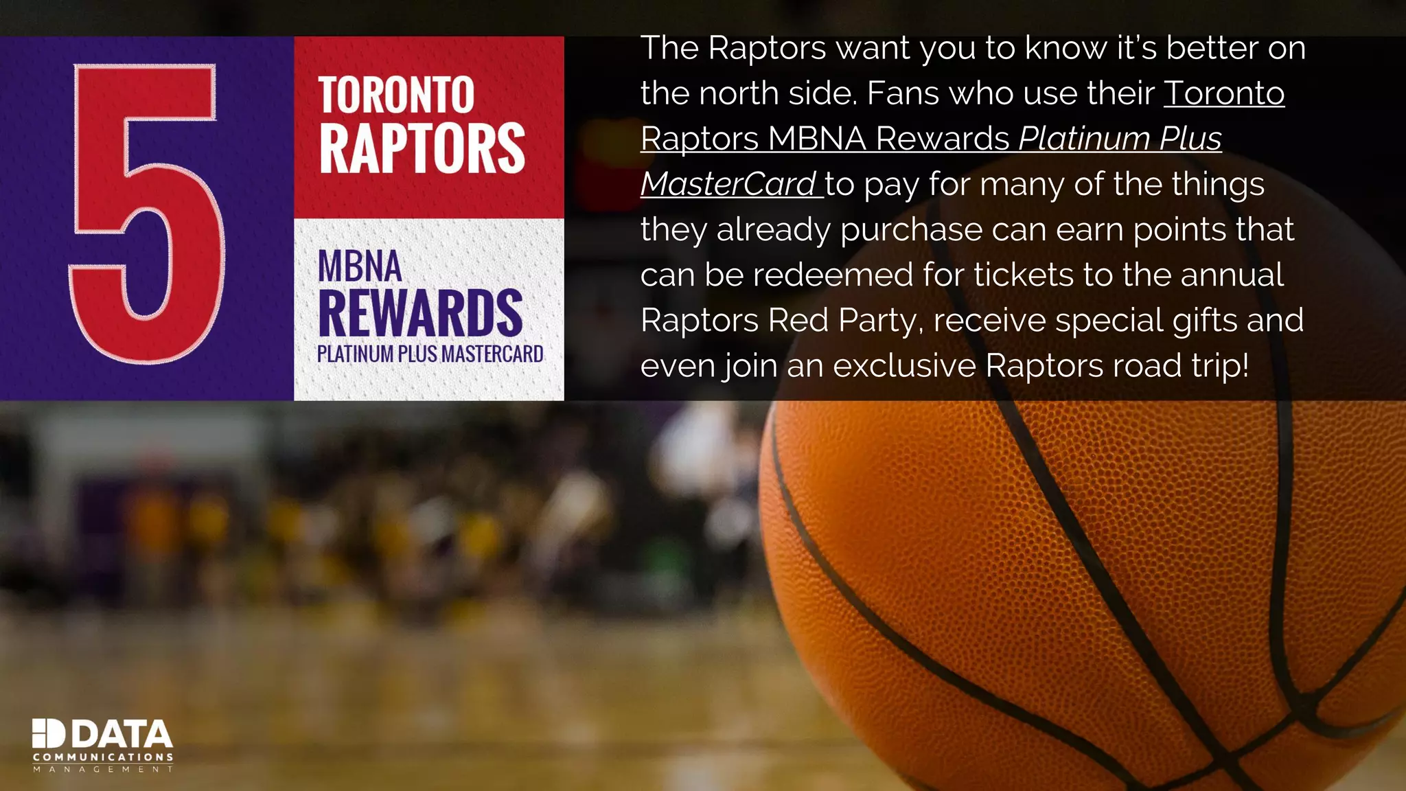 The Raptors want you to know it’s better on
the north side. Fans who use their Toronto
Raptors MBNA Rewards Platinum Plus
MasterCard to pay for many of the things
they already purchase can earn points that
can be redeemed for tickets to the annual
Raptors Red Party, receive special gifts and
even join an exclusive Raptors road trip!
 