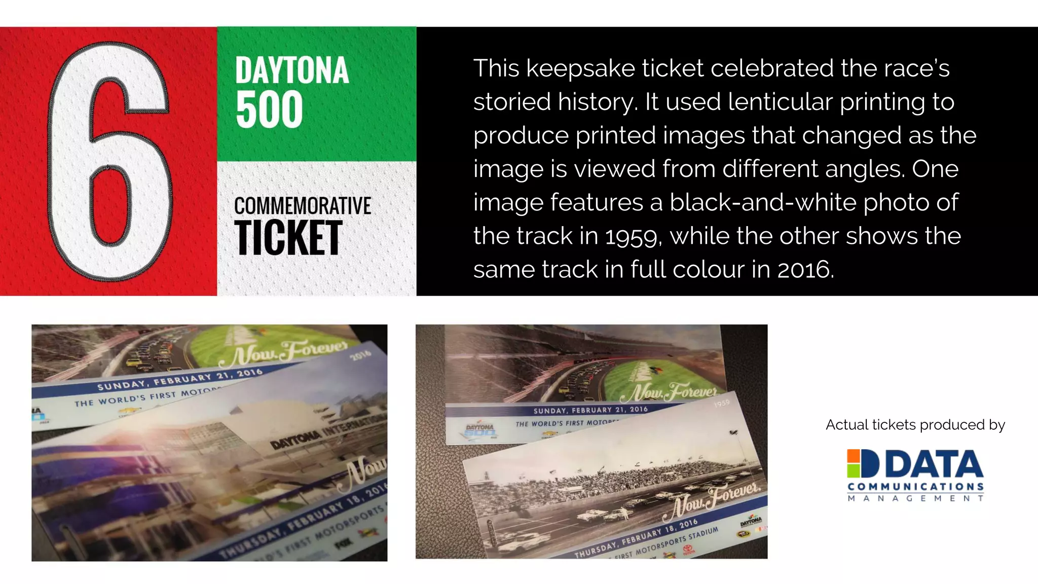 This keepsake ticket celebrated the race’s
storied history. It used lenticular printing to
produce printed images that changed as the
image is viewed from different angles. One
image features a black-and-white photo of
the track in 1959, while the other shows the
same track in full colour in 2016.
Actual tickets produced by
 