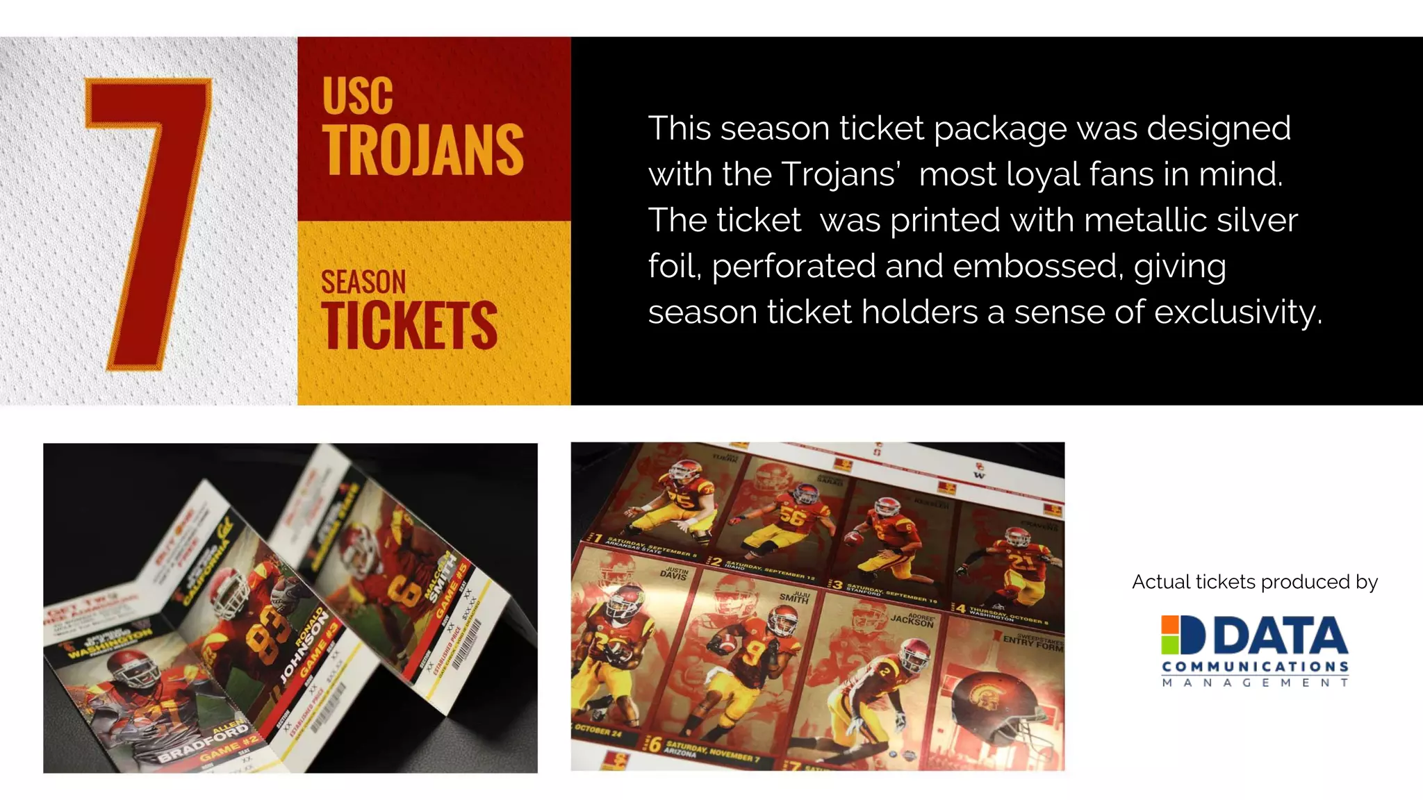 This season ticket package was designed
with the Trojans’ most loyal fans in mind.
The ticket was printed with metallic silver
foil, perforated and embossed, giving
season ticket holders a sense of exclusivity.
Actual tickets produced by
 
