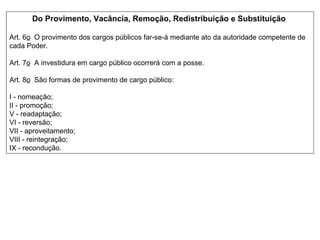 Do Provimento, Vacância, Remoção, Redistribuição e Substituição   Art. 6 o   O provimento dos cargos públicos far-se-á mediante ato da autoridade competente de cada Poder.  Art. 7 o   A investidura em cargo público ocorrerá com a posse.  Art. 8 o   São formas de provimento de cargo público:  I - nomeação;  II - promoção;  V - readaptação;  VI - reversão;  VII - aproveitamento;  VIII - reintegração;  IX - recondução. 