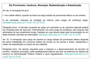 Do Provimento, Vacância, Remoção, Redistribuição e Substituição   Art. 9 o   A nomeação far-se-á:          I - em caráter efetivo, quando se tratar de cargo isolado de provimento efetivo ou de carreira;  II - em comissão, inclusive na condição de interino, para cargos de confiança vagos.   (Redação dada pela Lei  nº  9.527, de 10.12.97)   Parágrafo único.  O servidor ocupante de cargo em comissão ou de natureza especial poderá ser nomeado para ter exercício, interinamente, em outro cargo de confiança, sem prejuízo das atribuições do que atualmente ocupa, hipótese em que deverá optar pela remuneração de um deles durante o período da interinidade.  (Redação dada pela Lei  nº  9.527, de 10.12.97)   Art. 10.  A nomeação para cargo de carreira ou cargo isolado de provimento efetivo depende de prévia habilitação em concurso público de provas ou de provas e títulos, obedecidos a ordem de classificação e o prazo de sua validade.  Parágrafo único.  Os demais requisitos para o ingresso e o desenvolvimento do servidor na carreira, mediante promoção, serão estabelecidos pela lei que fixar as diretrizes do sistema de carreira na Administração Pública Federal e seus regulamentos.   (Redação dada pela Lei  nº  9.527, de 10.12.97)   
