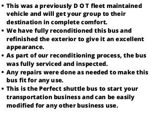 This was a previously D O T fleet maintained
vehicle and will get your group to their
destination in complete comfort.
We have fully reconditioned this bus and
refinished the exterior to give it an excellent
appearance.
As part of our reconditioning process, the bus
was fully serviced and inspected.
Any repairs were done as needed to make this
bus fit for any use.
This is the Perfect shuttle bus to start your
transportation business and can be easily
modified for any other business use.
 