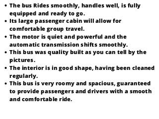 The bus Rides smoothly, handles well, is fully
equipped and ready to go.
Its large passenger cabin will allow for
comfortable group travel.
The motor is quiet and powerful and the
automatic transmission shifts smoothly.
This bus was quality built as you can tell by the
pictures.
The interior is in good shape, having been cleaned
regularly.
This bus is very roomy and spacious, guaranteed
to provide passengers and drivers with a smooth
and comfortable ride.
 