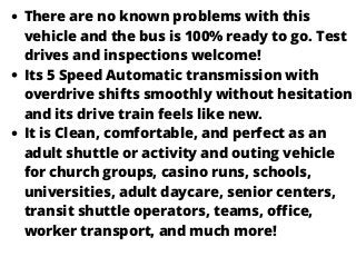 There are no known problems with this
vehicle and the bus is 100% ready to go. Test
drives and inspections welcome!
Its 5 Speed Automatic transmission with
overdrive shifts smoothly without hesitation
and its drive train feels like new.
It is Clean, comfortable, and perfect as an
adult shuttle or activity and outing vehicle
for church groups, casino runs, schools,
universities, adult daycare, senior centers,
transit shuttle operators, teams, office,
worker transport, and much more!
 