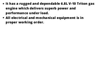 It has a rugged and dependable 6.8L V-10 Triton gas
engine which delivers superb power and
performance under load.
All electrical and mechanical equipment is in
proper working order.
 