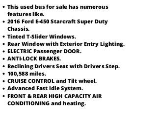 This used bus for sale has numerous
features like.
2016 Ford E-450 Starcraft Super Duty
Chassis.
Tinted T-Slider Windows.
Rear Window with Exterior Entry Lighting.
ELECTRIC Passenger DOOR.
ANTI-LOCK BRAKES.
Reclining Drivers Seat with Drivers Step.
100,588 miles.
CRUISE CONTROL and Tilt wheel.
Advanced Fast Idle System.
FRONT & REAR HIGH CAPACITY AIR
CONDITIONING and heating.
 