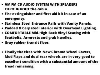 AM FM CD AUDIO SYSTEM WITH SPEAKERS
THROUGHOUT the cabin.
Fire extinguisher and first aid kit in case of an
emergency.
Stainless Steel Entrance Rails with Vanity Panels.
Padded & Carpeted Interior with Overhead Lighting.
COMFORTABLE Mid-High Back Vinyl Seating with
Seatbelts, Armrests and grab handles.
Gray rubber transit floor.
Finally the tires with New Chrome Wheel Covers,
Mud Flaps and dual rear wheels are in very good to
excellent condition with a substantial amount of the
tread remaining.
 
