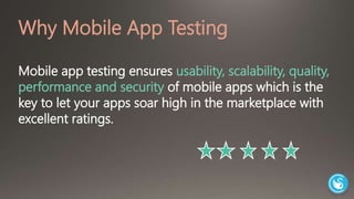Why Mobile App Testing 
Mobile app testing ensures usability, scalability, quality, 
performance and security of mobile apps which is the 
key to let your apps soar high in the marketplace with 
excellent ratings. 
 