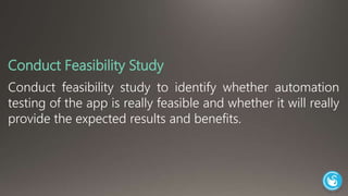 Conduct Feasibility Study 
Conduct feasibility study to identify whether automation 
testing of the app is really feasible and whether it will really 
provide the expected results and benefits. 
 
