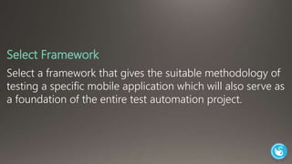 Select Framework 
Select a framework that gives the suitable methodology of 
testing a specific mobile application which will also serve as 
a foundation of the entire test automation project. 
 