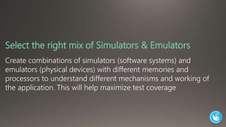 Select the right mix of Simulators & Emulators 
Create combinations of simulators (software systems) and 
emulators (physical devices) with different memories and 
processors to understand different mechanisms and working of 
the application. This will help maximize test coverage 
 