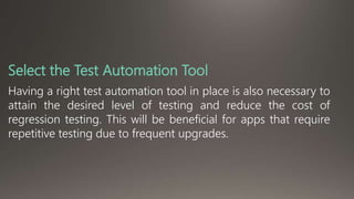 Select the Test Automation Tool 
Having a right test automation tool in place is also necessary to 
attain the desired level of testing and reduce the cost of 
regression testing. This will be beneficial for apps that require 
repetitive testing due to frequent upgrades. 
 