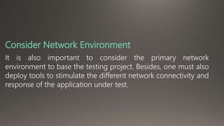 Consider Network Environment 
It is also important to consider the primary network 
environment to base the testing project. Besides, one must also 
deploy tools to stimulate the different network connectivity and 
response of the application under test. 
 