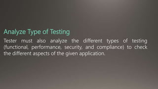 Analyze Type of Testing 
Tester must also analyze the different types of testing 
(functional, performance, security, and compliance) to check 
the different aspects of the given application. 
 
