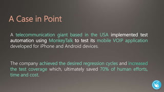 A Case in Point 
A telecommunication giant based in the USA implemented test 
automation using MonkeyTalk to test its mobile VOIP application 
developed for iPhone and Android devices. 
The company achieved the desired regression cycles and increased 
the test coverage which, ultimately saved 70% of human efforts, 
time and cost. 
 