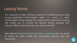 Lasting Words 
It is important to learn all these nuances of mobile testing to scale 
up your application in the market. Keep in mind, a well-orchestrated 
testing strategy for implementing automation testing 
will enable you to achieve the desired testing purpose with 
reduced efforts and accelerate your time-to-market. 
Take help of a dedicated test automation consultant who can guide 
to adopt the right mobile test automation process, tool and 
framework. 
 