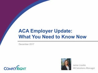 ACA Employer Update:
What You Need to Know Now
December 2017
Jaime Lizotte
HR Solutions Manager
 
