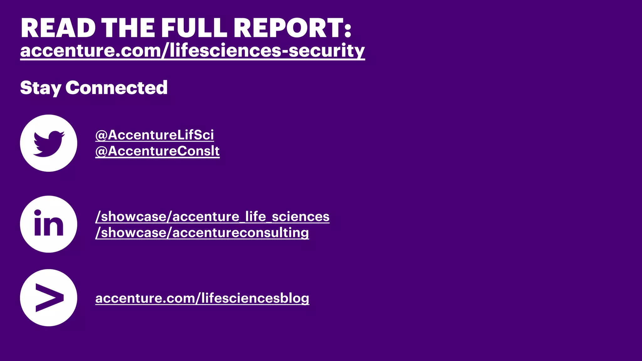 READ THE FULL REPORT:
accenture.com/lifesciences-security
Stay Connected
@AccentureLifSci
@AccentureConslt
/showcase/accenture_life_sciences
/showcase/accentureconsulting
accenture.com/lifesciencesblog
 