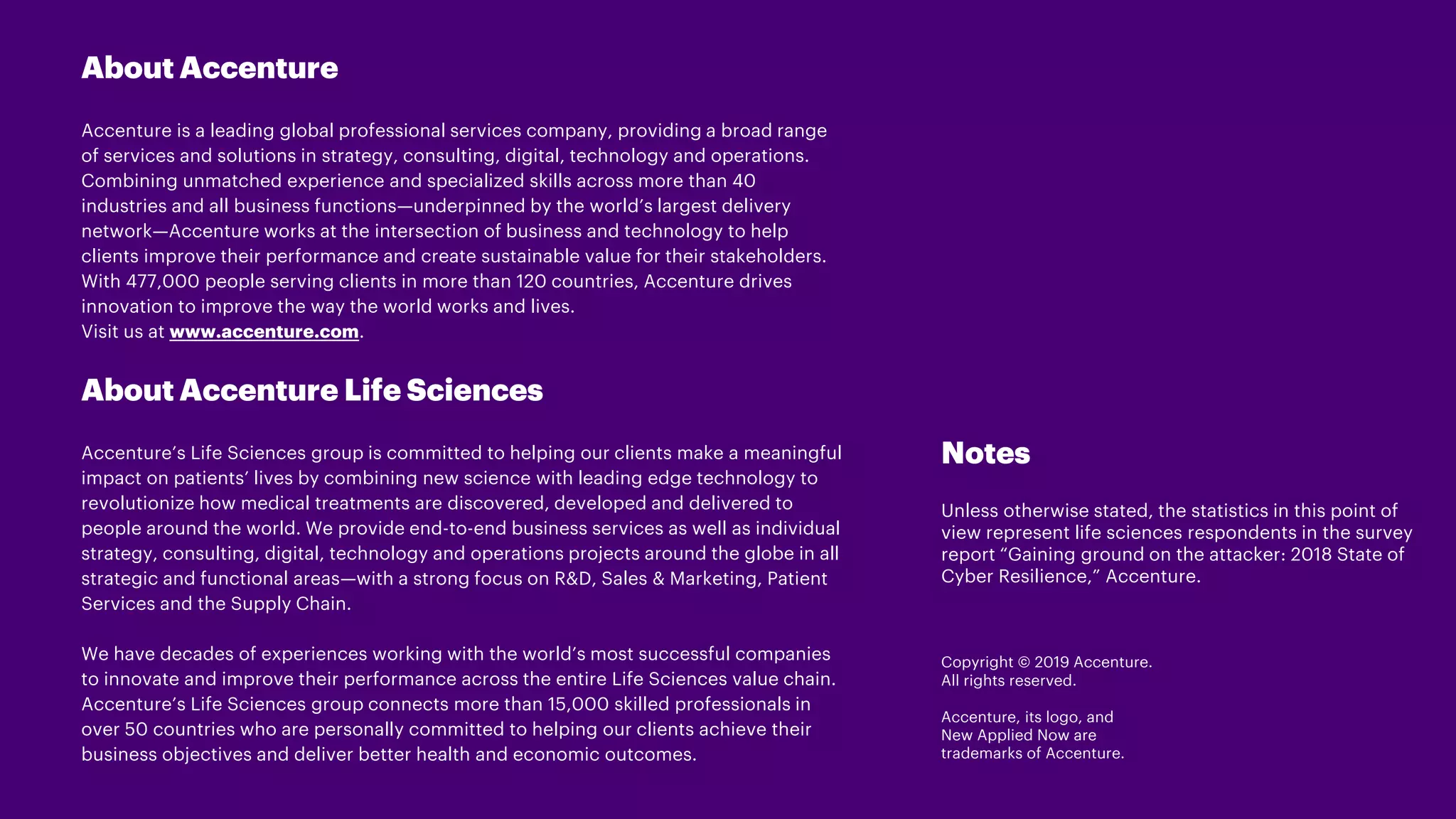 About Accenture
Accenture is a leading global professional services company, providing a broad range
of services and solutions in strategy, consulting, digital, technology and operations.
Combining unmatched experience and specialized skills across more than 40
industries and all business functions—underpinned by the world’s largest delivery
network—Accenture works at the intersection of business and technology to help
clients improve their performance and create sustainable value for their stakeholders.
With 477,000 people serving clients in more than 120 countries, Accenture drives
innovation to improve the way the world works and lives.
Visit us at www.accenture.com.
About Accenture Life Sciences
Accenture’s Life Sciences group is committed to helping our clients make a meaningful
impact on patients’ lives by combining new science with leading edge technology to
revolutionize how medical treatments are discovered, developed and delivered to
people around the world. We provide end-to-end business services as well as individual
strategy, consulting, digital, technology and operations projects around the globe in all
strategic and functional areas—with a strong focus on R&D, Sales & Marketing, Patient
Services and the Supply Chain.
We have decades of experiences working with the world’s most successful companies
to innovate and improve their performance across the entire Life Sciences value chain.
Accenture’s Life Sciences group connects more than 15,000 skilled professionals in
over 50 countries who are personally committed to helping our clients achieve their
business objectives and deliver better health and economic outcomes.
Copyright © 2019 Accenture.
All rights reserved.
Accenture, its logo, and
New Applied Now are
trademarks of Accenture.
Notes
Unless otherwise stated, the statistics in this point of
view represent life sciences respondents in the survey
report “Gaining ground on the attacker: 2018 State of
Cyber Resilience,” Accenture.
 