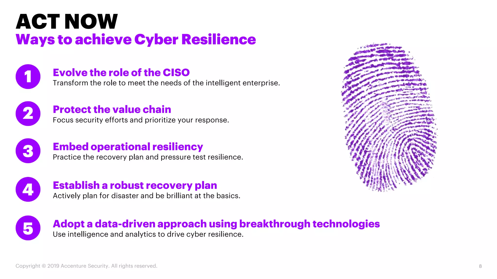 Establish a robust recovery plan
Actively plan for disaster and be brilliant at the basics.
Embed operational resiliency
Practice the recovery plan and pressure test resilience.
Protect the value chain
Focus security efforts and prioritize your response.
Evolve the role of the CISO
Transform the role to meet the needs of the intelligent enterprise.
Adopt a data-driven approach using breakthrough technologies
Use intelligence and analytics to drive cyber resilience.
ACT NOW
Ways to achieve Cyber Resilience
Copyright © 2019 Accenture Security. All rights reserved. 8
 
