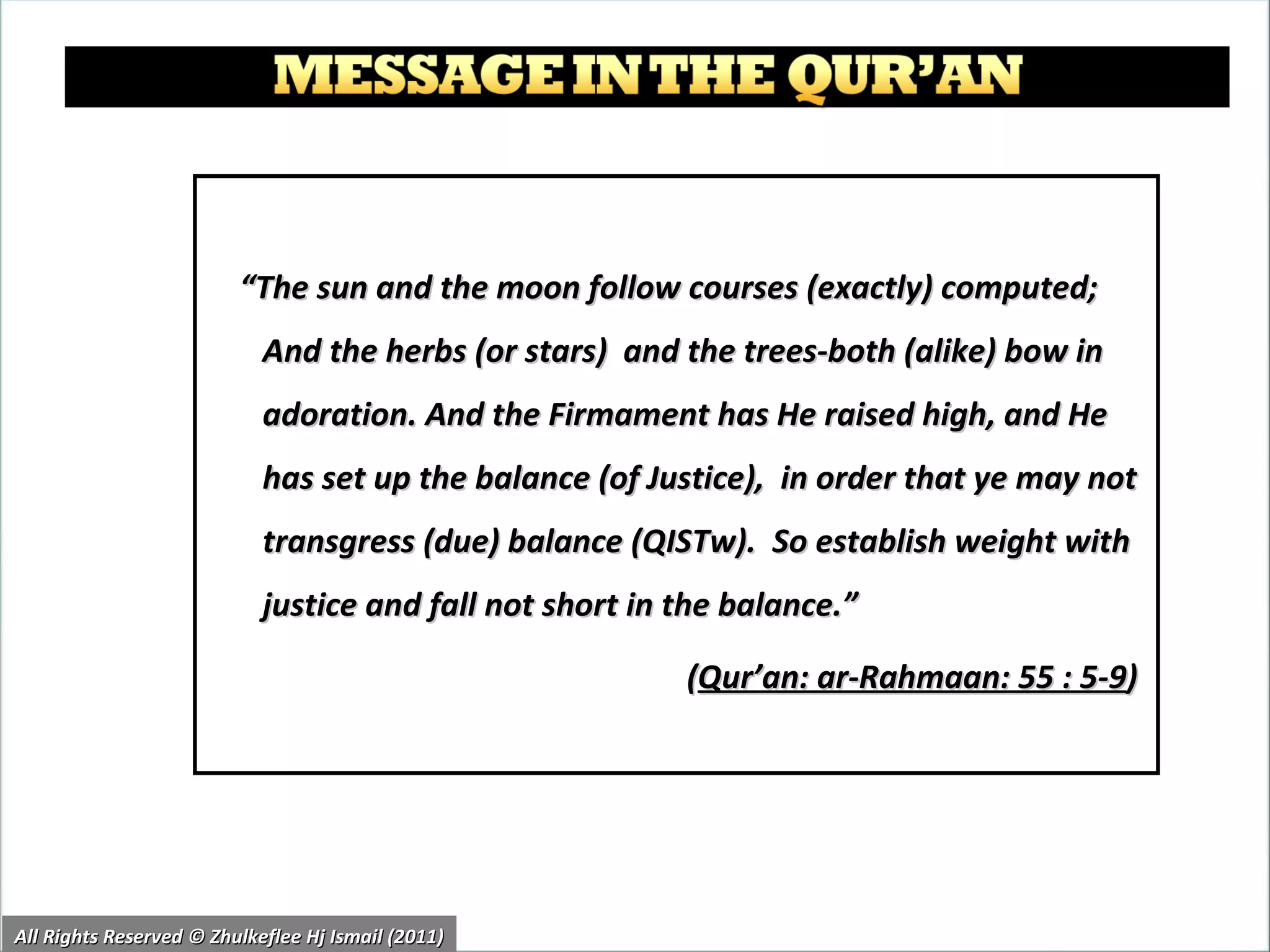“ The sun and the moon follow courses (exactly) computed; And the herbs (or stars)  and the trees-both (alike) bow in adoration. And the Firmament has He raised high, and He has set up the balance (of Justice),  in order that ye may not transgress (due) balance (QISTw).  So establish weight with justice and fall not short in the balance.” ( Qur’an: ar-Rahmaan: 55 : 5-9 )  All Rights Reserved © Zhulkeflee Hj Ismail (2011) 