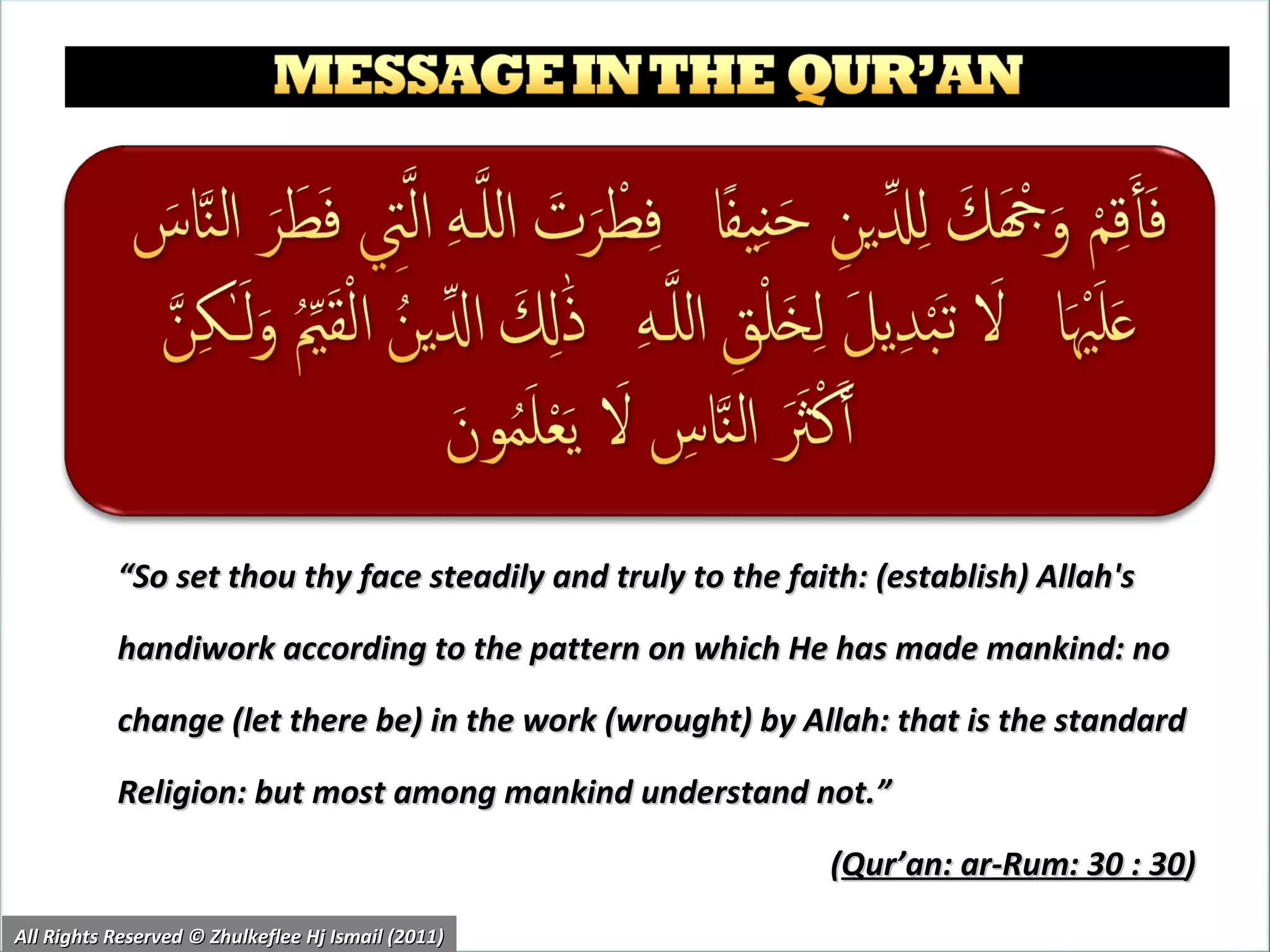“ So set thou thy face steadily and truly to the faith: (establish) Allah's handiwork according to the pattern on which He has made mankind: no change (let there be) in the work (wrought) by Allah: that is the standard Religion: but most among mankind understand not.” ( Qur’an: ar-Rum: 30 : 30 )  All Rights Reserved © Zhulkeflee Hj Ismail (2011) 