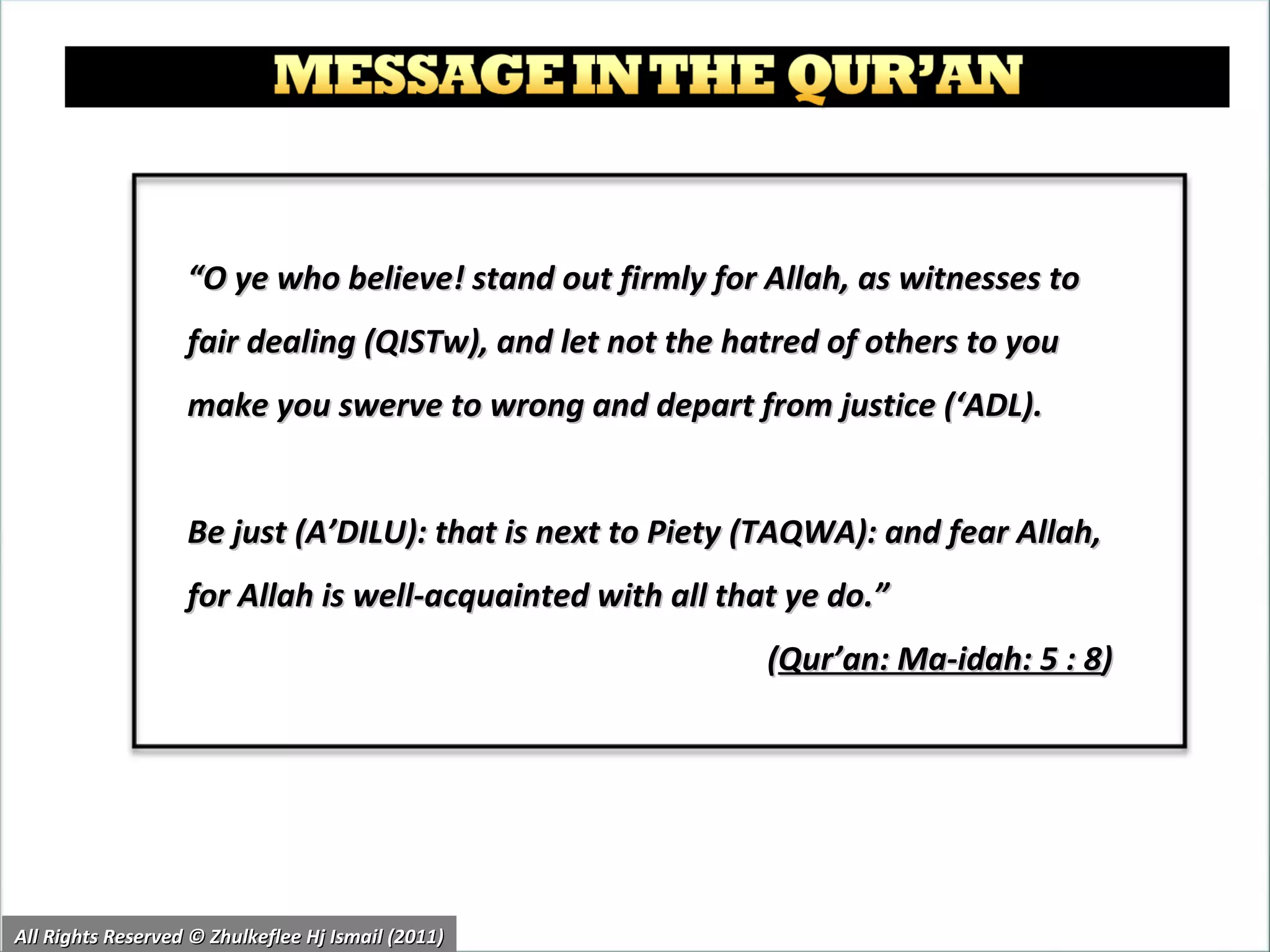 “ O ye who believe! stand out firmly for Allah, as witnesses to fair dealing (QISTw), and let not the hatred of others to you make you swerve to wrong and depart from justice (‘ADL).  Be just (A’DILU): that is next to Piety (TAQWA): and fear Allah, for Allah is well-acquainted with all that ye do.”  ( Qur’an: Ma-idah: 5 : 8 ) All Rights Reserved © Zhulkeflee Hj Ismail (2011) 