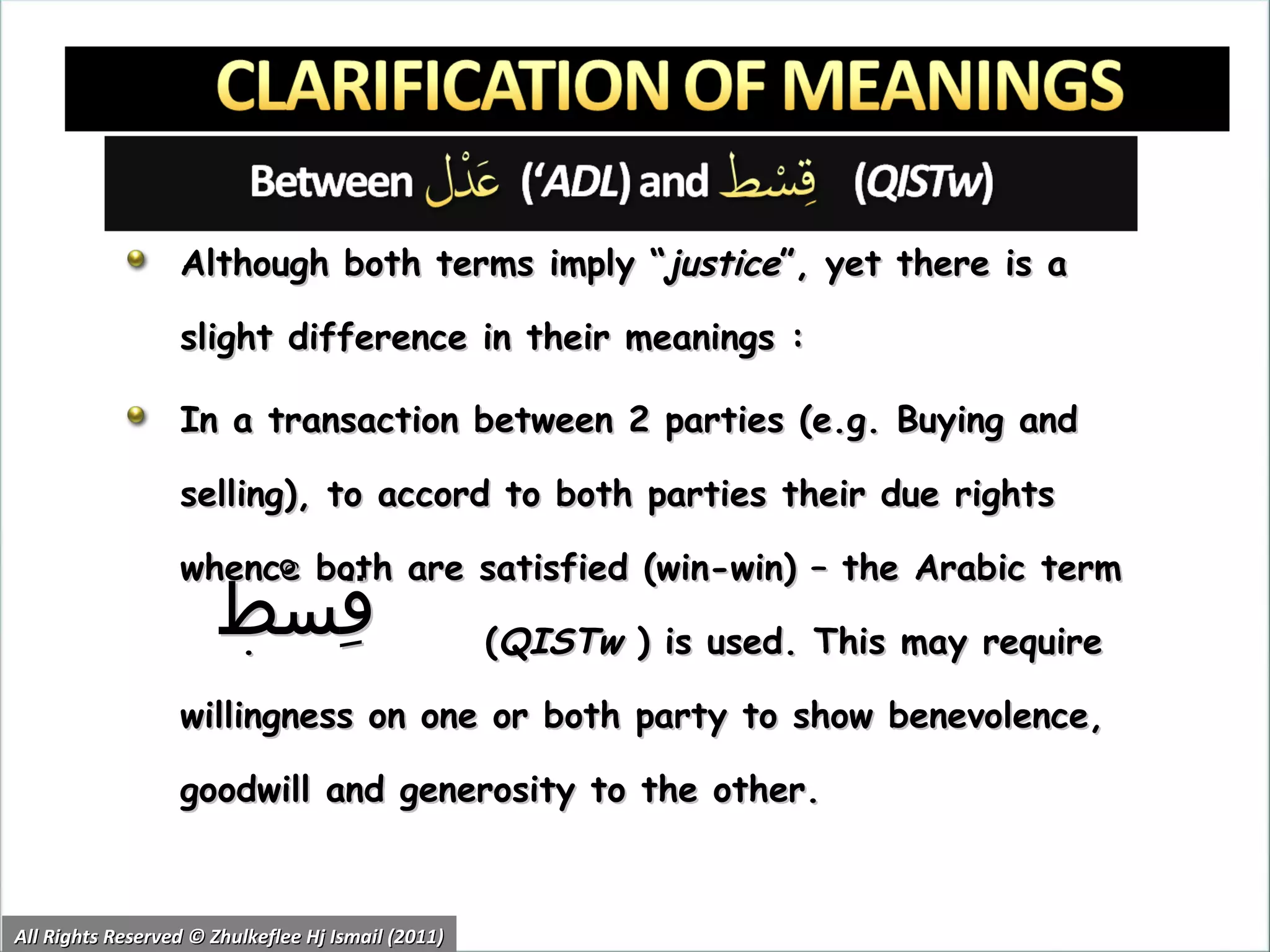 Although both terms imply “ justice ”, yet there is a slight difference in their meanings : In a transaction between 2 parties (e.g. Buying and selling), to accord to both parties their due rights whence both are satisfied (win-win) – the Arabic term  .  ( QISTw  ) is used. This may require willingness on one or both party to show benevolence, goodwill and generosity to the other. All Rights Reserved © Zhulkeflee Hj Ismail (2011) قِسْط 
