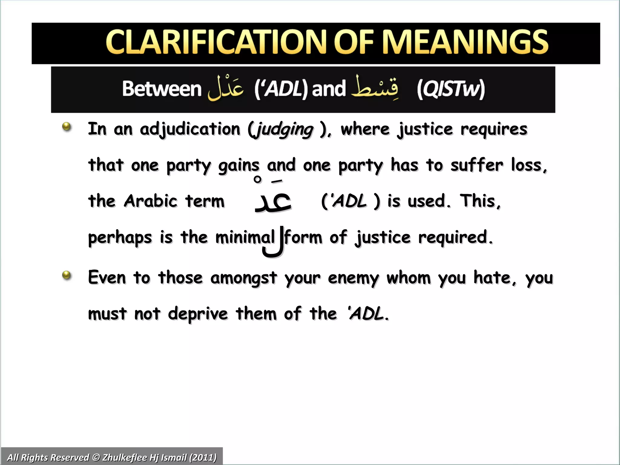 In an adjudication ( judging  ), where justice requires that one party gains and one party has to suffer loss, the Arabic term   ( ‘ADL  )   is used. This, perhaps is the minimal form of justice required. Even to those amongst your enemy whom you hate, you must not deprive them of the  ‘ADL . All Rights Reserved © Zhulkeflee Hj Ismail (2011) عَدْل 