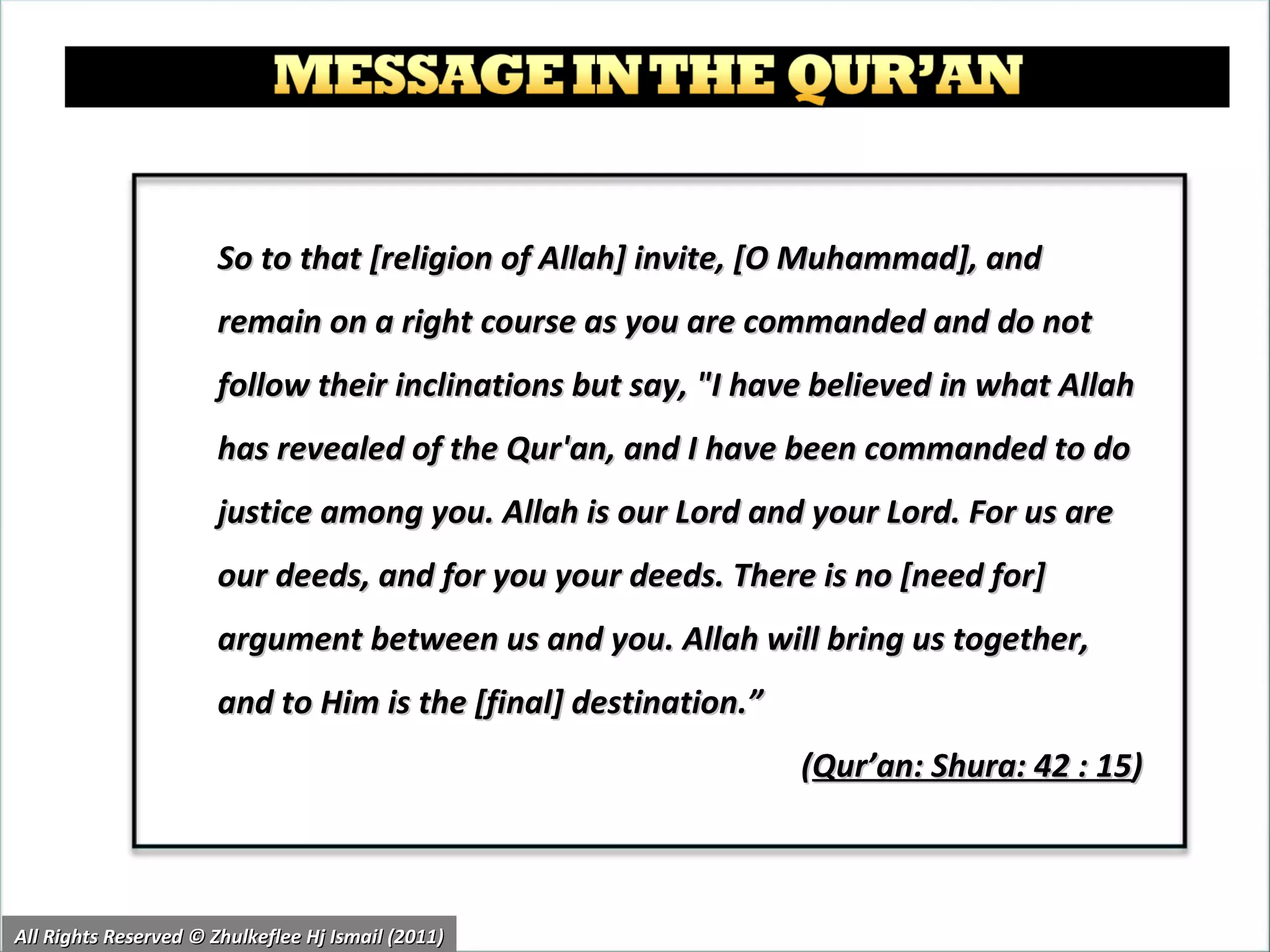 So to that [religion of Allah] invite, [O Muhammad], and remain on a right course as you are commanded and do not follow their inclinations but say, "I have believed in what Allah has revealed of the Qur'an, and I have been commanded to do justice among you. Allah is our Lord and your Lord. For us are our deeds, and for you your deeds. There is no [need for] argument between us and you. Allah will bring us together, and to Him is the [final] destination.”  ( Qur’an: Shura: 42 : 15 ) All Rights Reserved © Zhulkeflee Hj Ismail (2011) 
