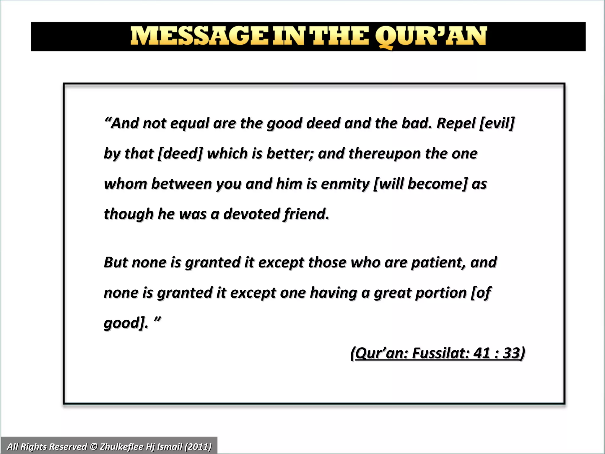 “ And not equal are the good deed and the bad. Repel [evil] by that [deed] which is better; and thereupon the one whom between you and him is enmity [will become] as though he was a devoted friend.  But none is granted it except those who are patient, and none is granted it except one having a great portion [of good]. ”  ( Qur’an: Fussilat: 41 : 33 ) All Rights Reserved © Zhulkeflee Hj Ismail (2011) 