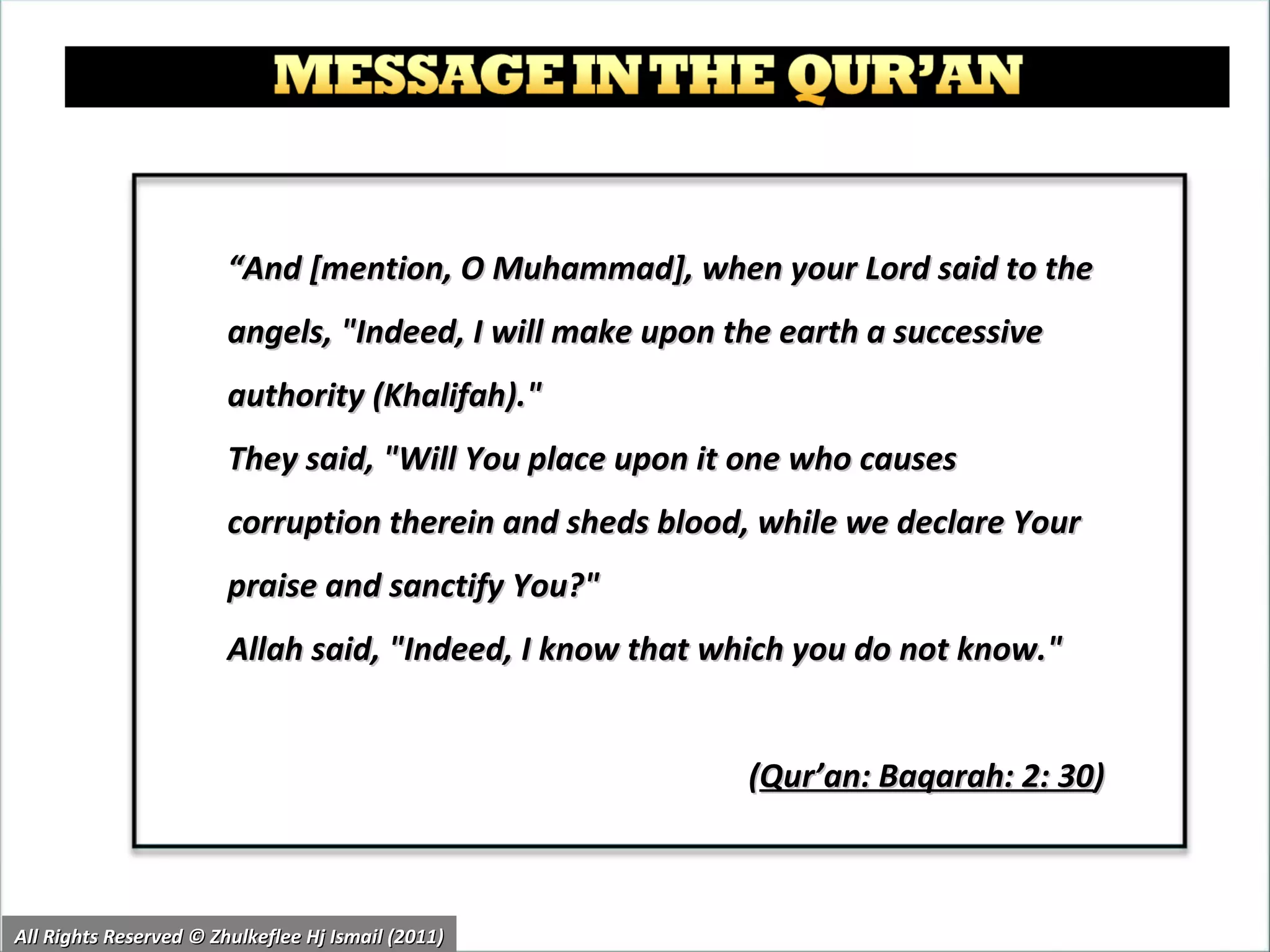 “ And [mention, O Muhammad], when your Lord said to the angels, "Indeed, I will make upon the earth a successive authority (Khalifah)."  They said, "Will You place upon it one who causes corruption therein and sheds blood, while we declare Your praise and sanctify You?"  Allah said, "Indeed, I know that which you do not know."  ( Qur’an: Baqarah: 2: 30 )  All Rights Reserved © Zhulkeflee Hj Ismail (2011) 