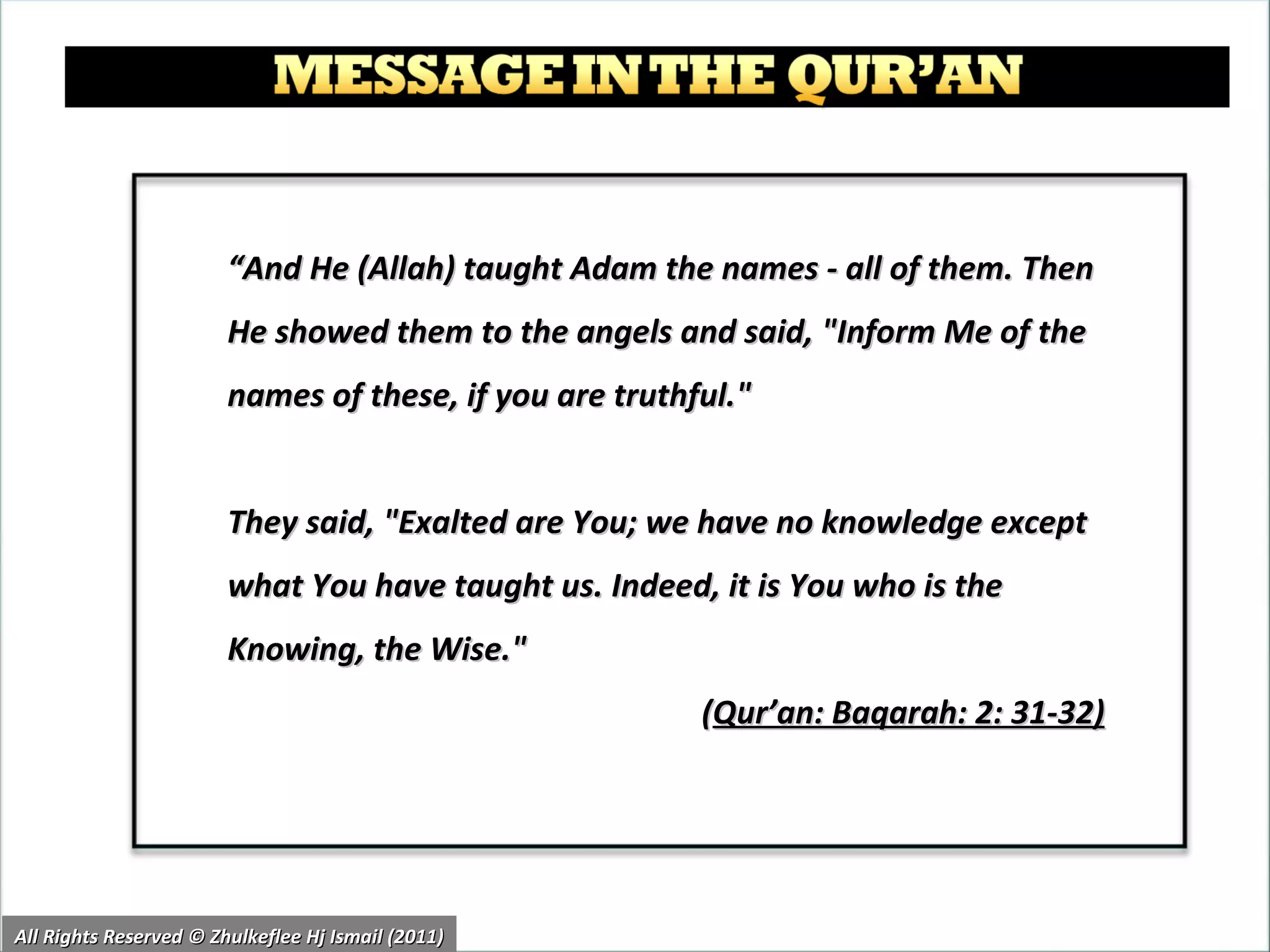 “ And He (Allah) taught Adam the names - all of them. Then He showed them to the angels and said, "Inform Me of the names of these, if you are truthful."  They said, "Exalted are You; we have no knowledge except what You have taught us. Indeed, it is You who is the Knowing, the Wise."  ( Qur’an: Baqarah: 2: 31-32)   All Rights Reserved © Zhulkeflee Hj Ismail (2011) 