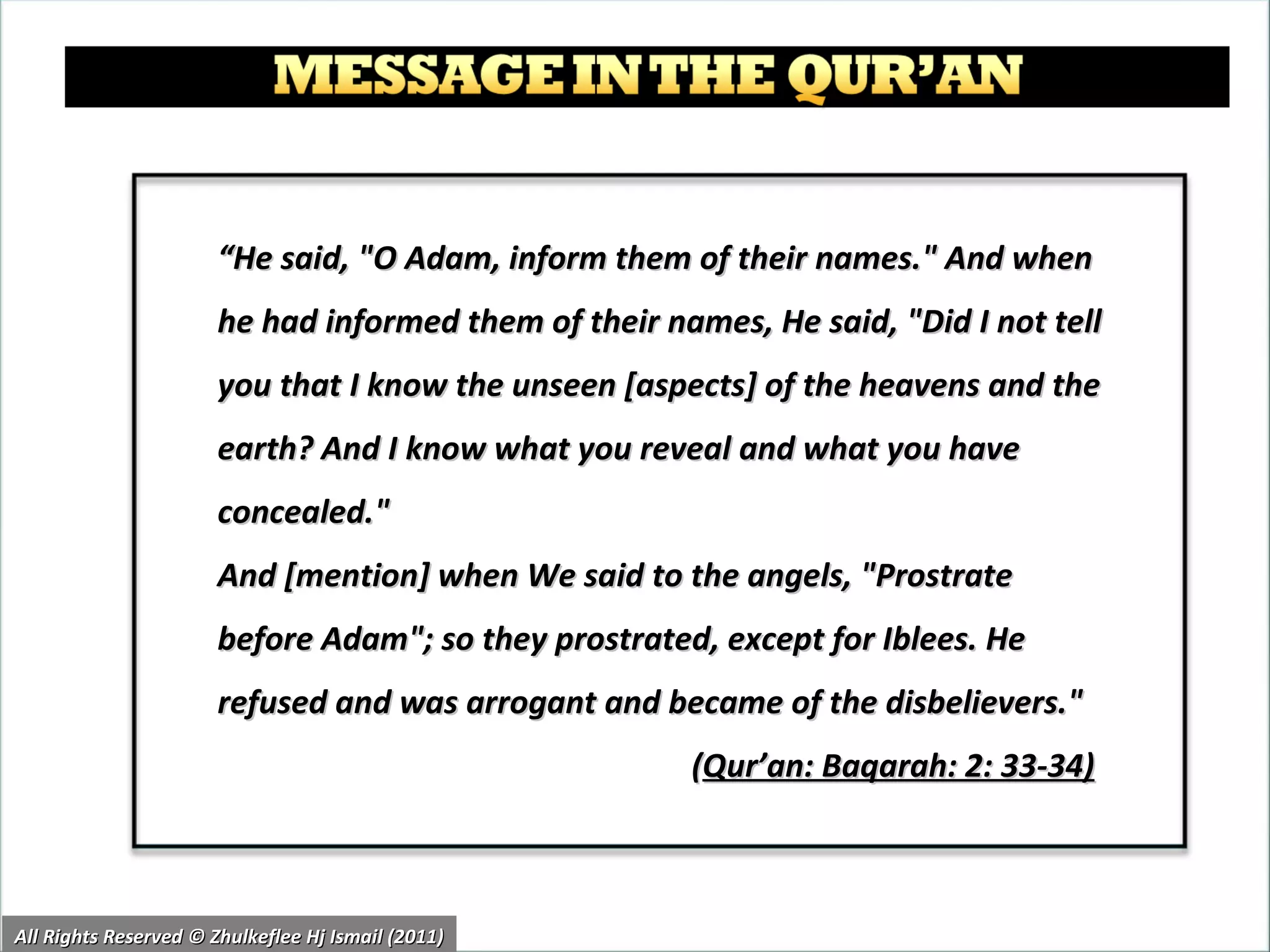 “ He said, "O Adam, inform them of their names." And when he had informed them of their names, He said, "Did I not tell you that I know the unseen [aspects] of the heavens and the earth? And I know what you reveal and what you have concealed."  And [mention] when We said to the angels, "Prostrate before Adam"; so they prostrated, except for Iblees. He refused and was arrogant and became of the disbelievers."  ( Qur’an: Baqarah: 2: 33-34)   All Rights Reserved © Zhulkeflee Hj Ismail (2011) 
